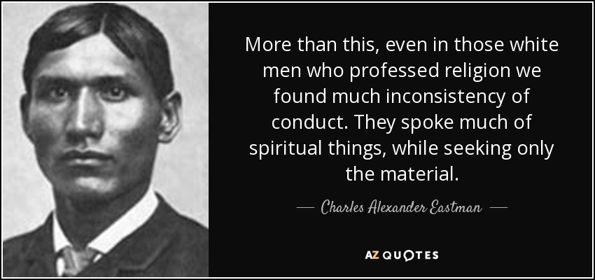 More than this, even in those white men who professed religion we found much inconsistency of conduct. They spoke much of spiritual things, while seeking only the material. - Charles Alexander Eastman
