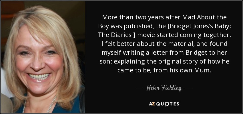 More than two years after Mad About the Boy was published, the [Bridget Jones's Baby: The Diaries ] movie started coming together. I felt better about the material, and found myself writing a letter from Bridget to her son: explaining the original story of how he came to be, from his own Mum. - Helen Fielding