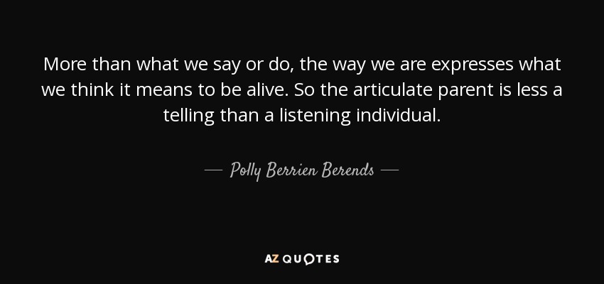 More than what we say or do, the way we are expresses what we think it means to be alive. So the articulate parent is less a telling than a listening individual. - Polly Berrien Berends