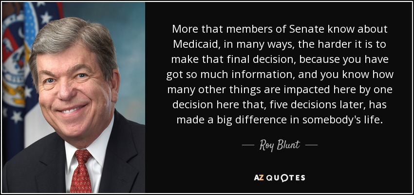 More that members of Senate know about Medicaid, in many ways, the harder it is to make that final decision, because you have got so much information, and you know how many other things are impacted here by one decision here that, five decisions later, has made a big difference in somebody's life. - Roy Blunt