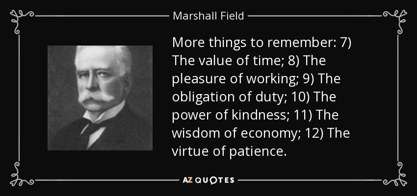 More things to remember: 7) The value of time; 8) The pleasure of working; 9) The obligation of duty; 10) The power of kindness; 11) The wisdom of economy; 12) The virtue of patience. - Marshall Field