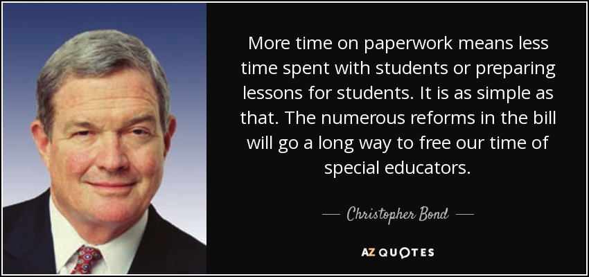 More time on paperwork means less time spent with students or preparing lessons for students. It is as simple as that. The numerous reforms in the bill will go a long way to free our time of special educators. - Christopher Bond