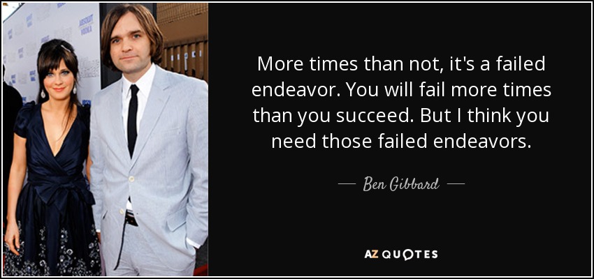More times than not, it's a failed endeavor. You will fail more times than you succeed. But I think you need those failed endeavors. - Ben Gibbard