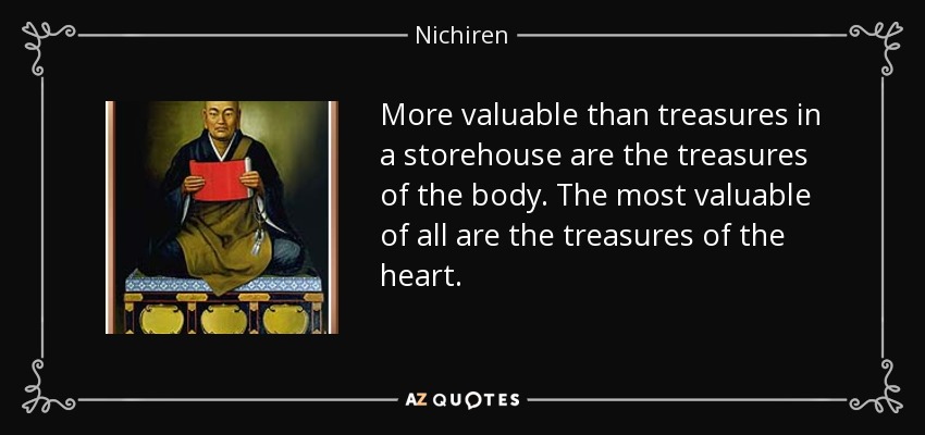More valuable than treasures in a storehouse are the treasures of the body. The most valuable of all are the treasures of the heart. - Nichiren