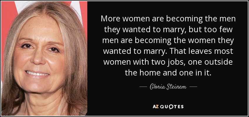 More women are becoming the men they wanted to marry, but too few men are becoming the women they wanted to marry. That leaves most women with two jobs, one outside the home and one in it. - Gloria Steinem