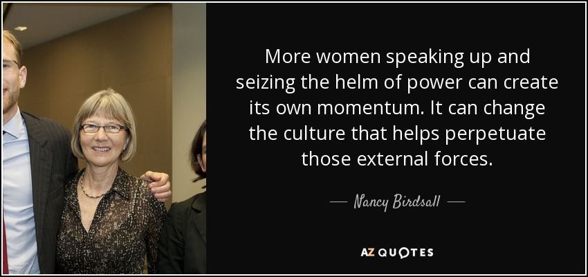 More women speaking up and seizing the helm of power can create its own momentum. It can change the culture that helps perpetuate those external forces. - Nancy Birdsall