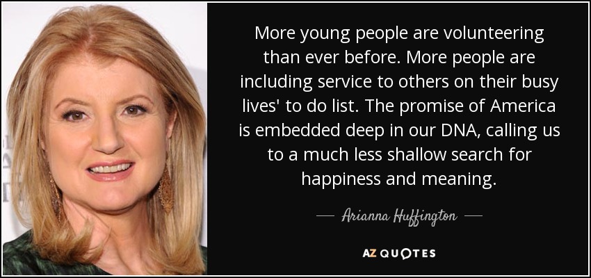 More young people are volunteering than ever before. More people are including service to others on their busy lives' to do list. The promise of America is embedded deep in our DNA, calling us to a much less shallow search for happiness and meaning. - Arianna Huffington