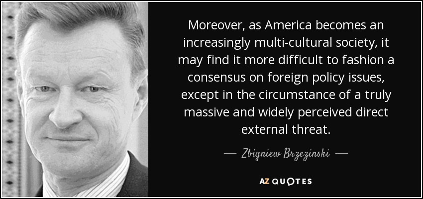 Moreover, as America becomes an increasingly multi-cultural society, it may find it more difficult to fashion a consensus on foreign policy issues, except in the circumstance of a truly massive and widely perceived direct external threat. - Zbigniew Brzezinski