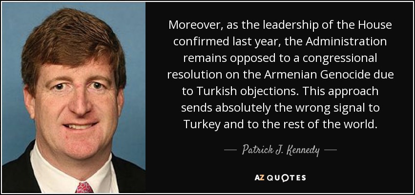 Moreover, as the leadership of the House confirmed last year, the Administration remains opposed to a congressional resolution on the Armenian Genocide due to Turkish objections. This approach sends absolutely the wrong signal to Turkey and to the rest of the world. - Patrick J. Kennedy
