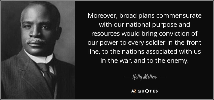 Moreover, broad plans commensurate with our national purpose and resources would bring conviction of our power to every soldier in the front line, to the nations associated with us in the war, and to the enemy. - Kelly Miller
