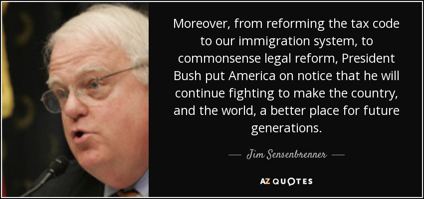 Moreover, from reforming the tax code to our immigration system, to commonsense legal reform, President Bush put America on notice that he will continue fighting to make the country, and the world, a better place for future generations. - Jim Sensenbrenner