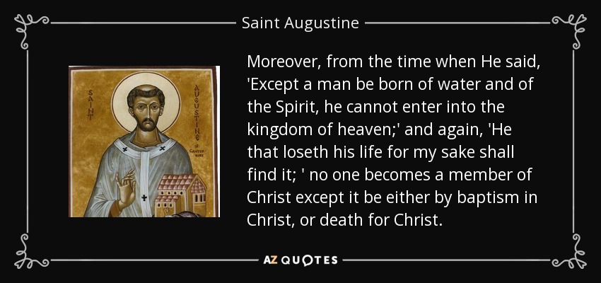 Moreover, from the time when He said, 'Except a man be born of water and of the Spirit, he cannot enter into the kingdom of heaven;' and again, 'He that loseth his life for my sake shall find it; ' no one becomes a member of Christ except it be either by baptism in Christ, or death for Christ. - Saint Augustine