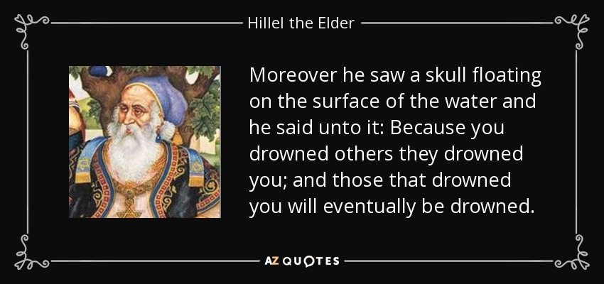 Moreover he saw a skull floating on the surface of the water and he said unto it: Because you drowned others they drowned you; and those that drowned you will eventually be drowned. - Hillel the Elder