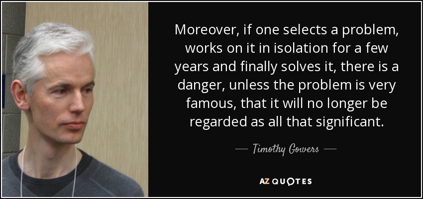 Moreover, if one selects a problem, works on it in isolation for a few years and finally solves it, there is a danger, unless the problem is very famous, that it will no longer be regarded as all that significant. - Timothy Gowers