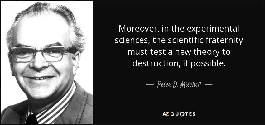 Moreover, in the experimental sciences, the scientific fraternity must test a new theory to destruction, if possible. - Peter D. Mitchell