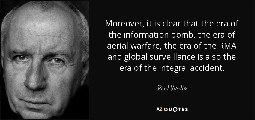 Moreover, it is clear that the era of the information bomb, the era of aerial warfare, the era of the RMA and global surveillance is also the era of the integral accident. - Paul Virilio