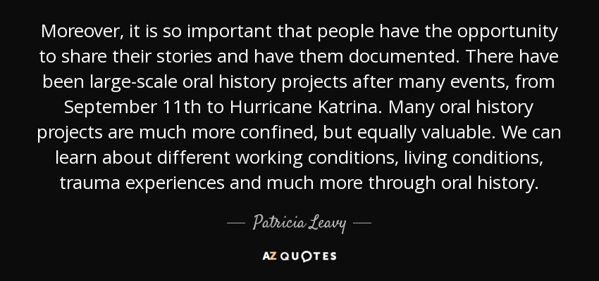 Moreover, it is so important that people have the opportunity to share their stories and have them documented. There have been large-scale oral history projects after many events, from September 11th to Hurricane Katrina. Many oral history projects are much more confined, but equally valuable. We can learn about different working conditions, living conditions, trauma experiences and much more through oral history. - Patricia Leavy