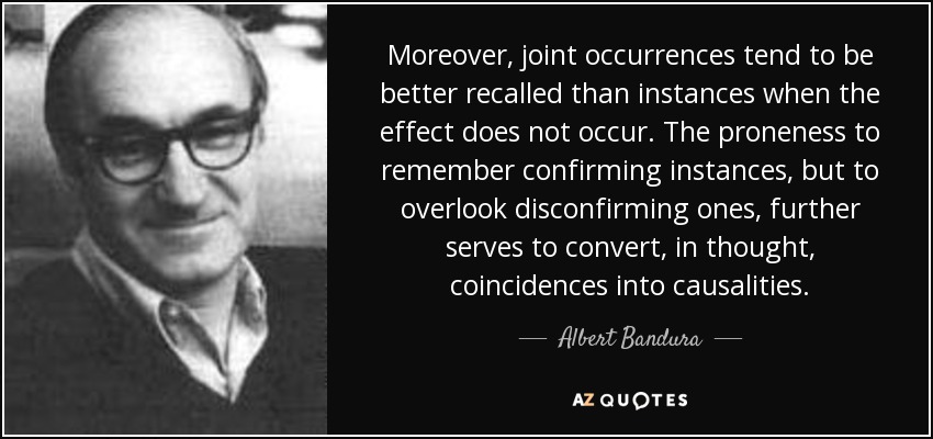 Moreover, joint occurrences tend to be better recalled than instances when the effect does not occur. The proneness to remember confirming instances, but to overlook disconfirming ones, further serves to convert, in thought, coincidences into causalities. - Albert Bandura