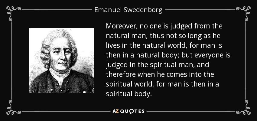 Moreover, no one is judged from the natural man, thus not so long as he lives in the natural world, for man is then in a natural body; but everyone is judged in the spiritual man, and therefore when he comes into the spiritual world, for man is then in a spiritual body. - Emanuel Swedenborg