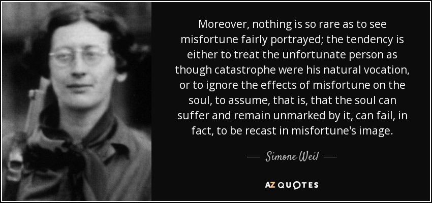 Moreover, nothing is so rare as to see misfortune fairly portrayed; the tendency is either to treat the unfortunate person as though catastrophe were his natural vocation, or to ignore the effects of misfortune on the soul, to assume, that is, that the soul can suffer and remain unmarked by it, can fail, in fact, to be recast in misfortune's image. - Simone Weil