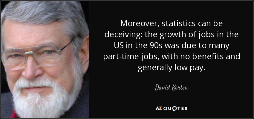 Moreover, statistics can be deceiving: the growth of jobs in the US in the 90s was due to many part-time jobs, with no benefits and generally low pay. - David Korten