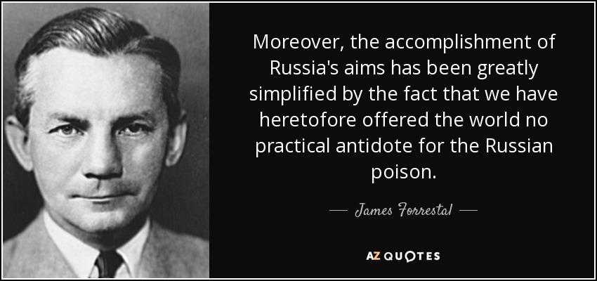 Moreover, the accomplishment of Russia's aims has been greatly simplified by the fact that we have heretofore offered the world no practical antidote for the Russian poison. - James Forrestal