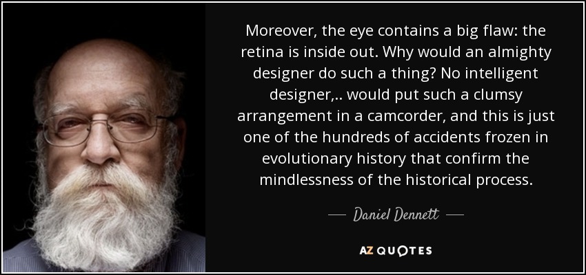 Moreover, the eye contains a big flaw: the retina is inside out. Why would an almighty designer do such a thing? No intelligent designer, .. would put such a clumsy arrangement in a camcorder, and this is just one of the hundreds of accidents frozen in evolutionary history that confirm the mindlessness of the historical process. - Daniel Dennett