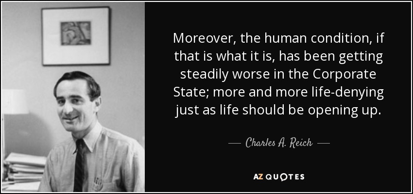 Moreover, the human condition, if that is what it is, has been getting steadily worse in the Corporate State; more and more life-denying just as life should be opening up. - Charles A. Reich