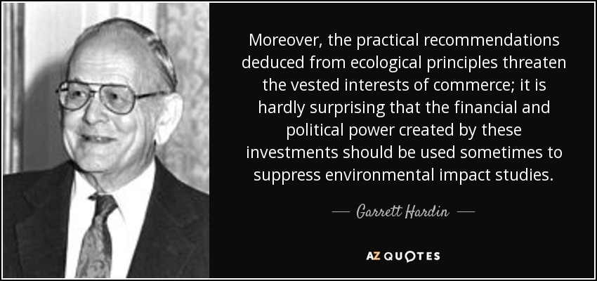 Moreover, the practical recommendations deduced from ecological principles threaten the vested interests of commerce; it is hardly surprising that the financial and political power created by these investments should be used sometimes to suppress environmental impact studies. - Garrett Hardin