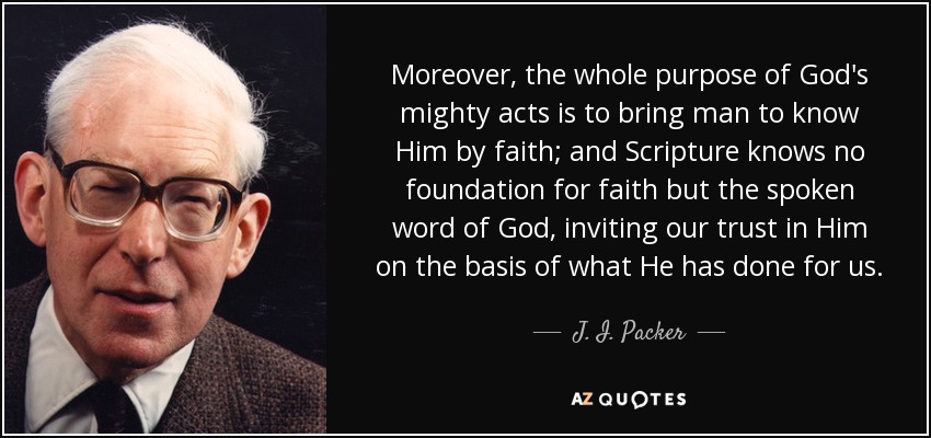Moreover, the whole purpose of God's mighty acts is to bring man to know Him by faith; and Scripture knows no foundation for faith but the spoken word of God, inviting our trust in Him on the basis of what He has done for us. - J. I. Packer