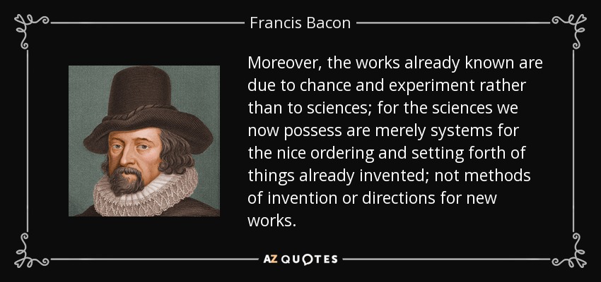 Moreover, the works already known are due to chance and experiment rather than to sciences; for the sciences we now possess are merely systems for the nice ordering and setting forth of things already invented; not methods of invention or directions for new works. - Francis Bacon