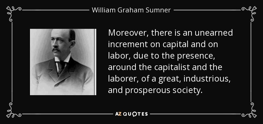 Moreover, there is an unearned increment on capital and on labor, due to the presence, around the capitalist and the laborer, of a great, industrious, and prosperous society. - William Graham Sumner