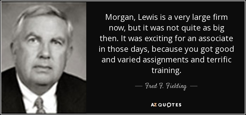 Morgan, Lewis is a very large firm now, but it was not quite as big then. It was exciting for an associate in those days, because you got good and varied assignments and terrific training. - Fred F. Fielding