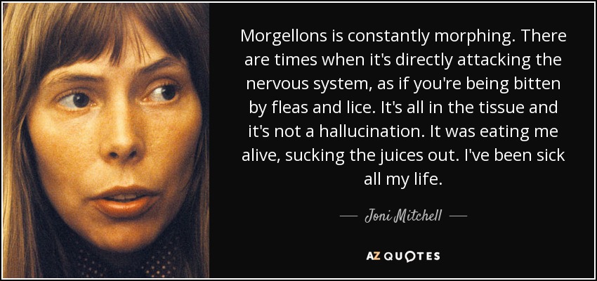 Morgellons is constantly morphing. There are times when it's directly attacking the nervous system, as if you're being bitten by fleas and lice. It's all in the tissue and it's not a hallucination. It was eating me alive, sucking the juices out. I've been sick all my life. - Joni Mitchell