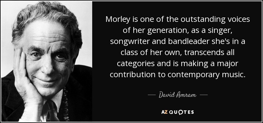 Morley is one of the outstanding voices of her generation, as a singer, songwriter and bandleader she's in a class of her own, transcends all categories and is making a major contribution to contemporary music. - David Amram