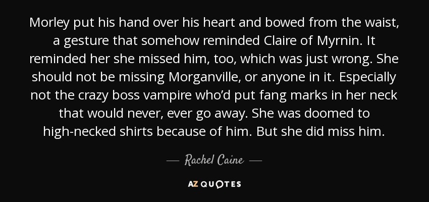 Morley put his hand over his heart and bowed from the waist, a gesture that somehow reminded Claire of Myrnin. It reminded her she missed him, too, which was just wrong. She should not be missing Morganville, or anyone in it. Especially not the crazy boss vampire who’d put fang marks in her neck that would never, ever go away. She was doomed to high-necked shirts because of him. But she did miss him. - Rachel Caine