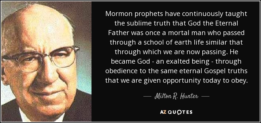 Mormon prophets have continuously taught the sublime truth that God the Eternal Father was once a mortal man who passed through a school of earth life similar that through which we are now passing. He became God - an exalted being - through obedience to the same eternal Gospel truths that we are given opportunity today to obey. - Milton R. Hunter