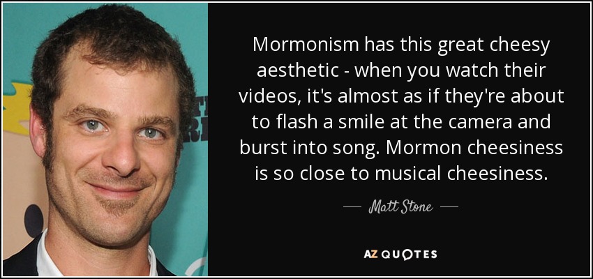 Mormonism has this great cheesy aesthetic - when you watch their videos, it's almost as if they're about to flash a smile at the camera and burst into song. Mormon cheesiness is so close to musical cheesiness. - Matt Stone