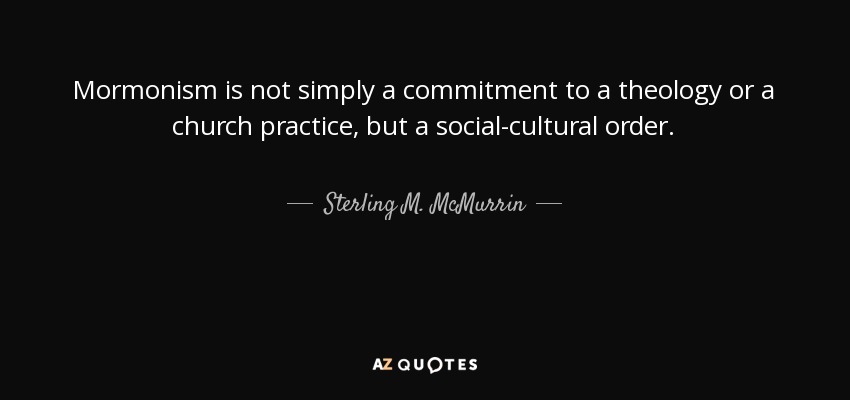 Mormonism is not simply a commitment to a theology or a church practice, but a social-cultural order. - Sterling M. McMurrin