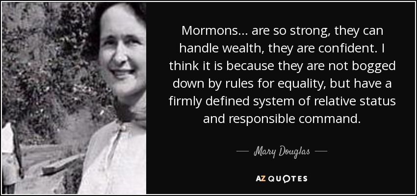 Mormons... are so strong, they can handle wealth, they are confident. I think it is because they are not bogged down by rules for equality, but have a firmly defined system of relative status and responsible command. - Mary Douglas