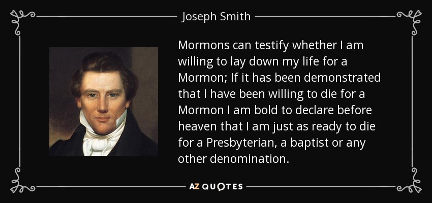 Mormons can testify whether I am willing to lay down my life for a Mormon; If it has been demonstrated that I have been willing to die for a Mormon I am bold to declare before heaven that I am just as ready to die for a Presbyterian, a baptist or any other denomination. - Joseph Smith, Jr.