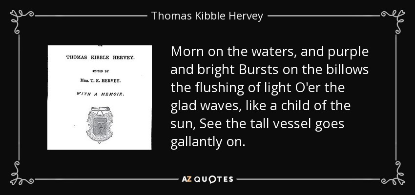 Morn on the waters, and purple and bright Bursts on the billows the flushing of light O'er the glad waves, like a child of the sun, See the tall vessel goes gallantly on. - Thomas Kibble Hervey