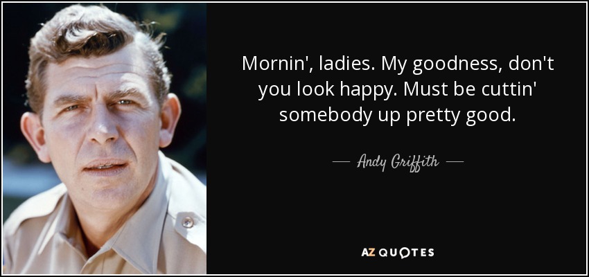 Mornin', ladies. My goodness, don't you look happy. Must be cuttin' somebody up pretty good. - Andy Griffith