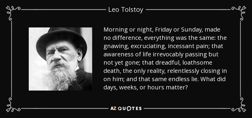 Morning or night, Friday or Sunday, made no difference, everything was the same: the gnawing, excruciating, incessant pain; that awareness of life irrevocably passing but not yet gone; that dreadful, loathsome death, the only reality, relentlessly closing in on him; and that same endless lie. What did days, weeks, or hours matter? - Leo Tolstoy