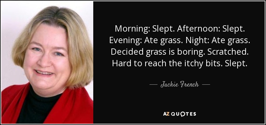 Morning: Slept. Afternoon: Slept. Evening: Ate grass. Night: Ate grass. Decided grass is boring. Scratched. Hard to reach the itchy bits. Slept. - Jackie French