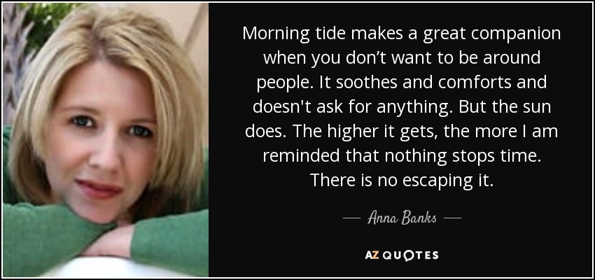 Morning tide makes a great companion when you don’t want to be around people. It soothes and comforts and doesn't ask for anything. But the sun does. The higher it gets, the more I am reminded that nothing stops time. There is no escaping it. - Anna Banks