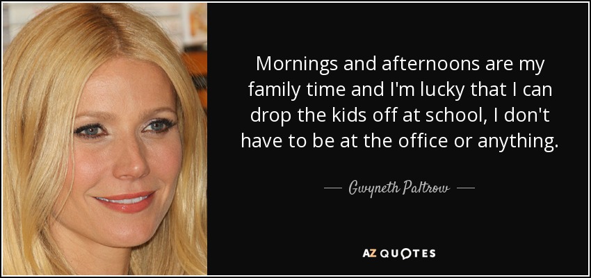 Mornings and afternoons are my family time and I'm lucky that I can drop the kids off at school, I don't have to be at the office or anything. - Gwyneth Paltrow