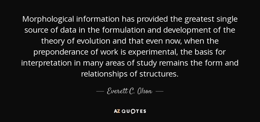 Morphological information has provided the greatest single source of data in the formulation and development of the theory of evolution and that even now, when the preponderance of work is experimental, the basis for interpretation in many areas of study remains the form and relationships of structures. - Everett C. Olson