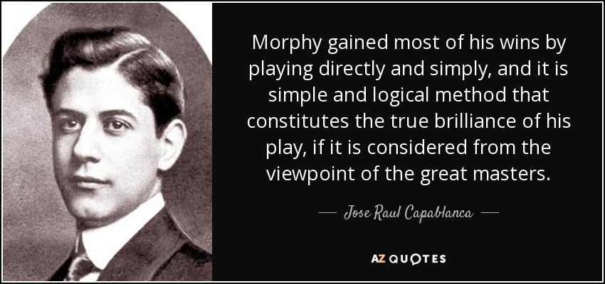Morphy gained most of his wins by playing directly and simply, and it is simple and logical method that constitutes the true brilliance of his play, if it is considered from the viewpoint of the great masters. - Jose Raul Capablanca