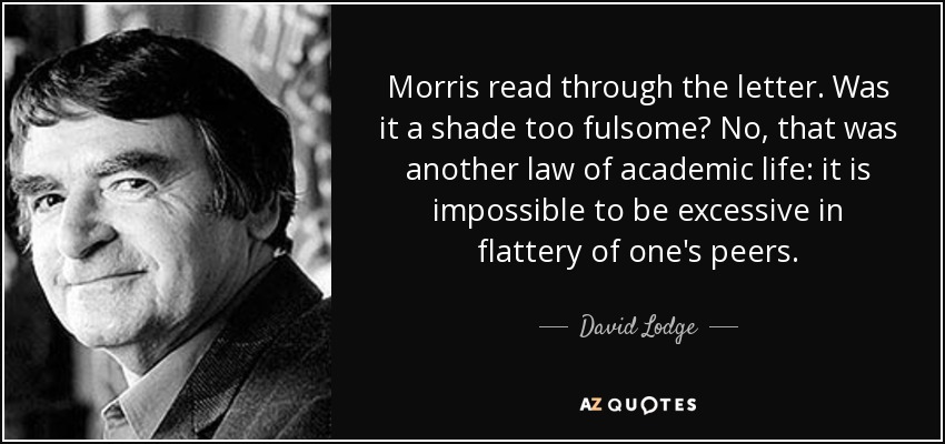 Morris read through the letter. Was it a shade too fulsome? No, that was another law of academic life: it is impossible to be excessive in flattery of one's peers. - David Lodge